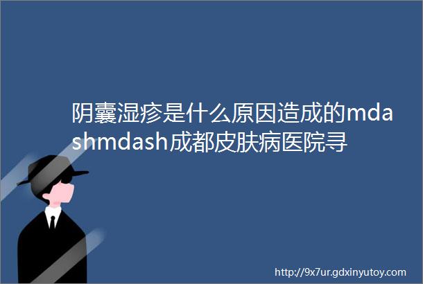 阴囊湿疹是什么原因造成的mdashmdash成都皮肤病医院寻找解决之道