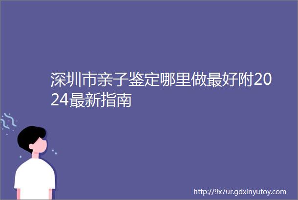 深圳市亲子鉴定哪里做最好附2024最新指南